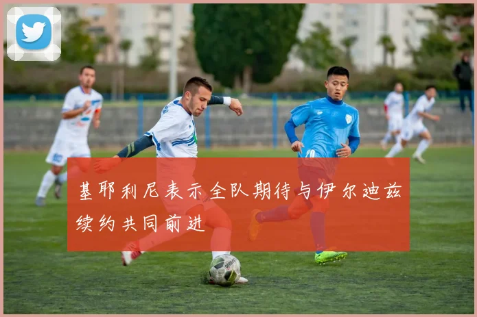 基耶利尼表示全队期待与伊尔迪兹续约共同前进