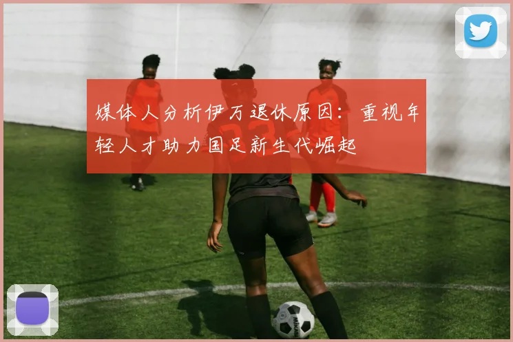 媒体人分析伊万退休原因：重视年轻人才助力国足新生代崛起