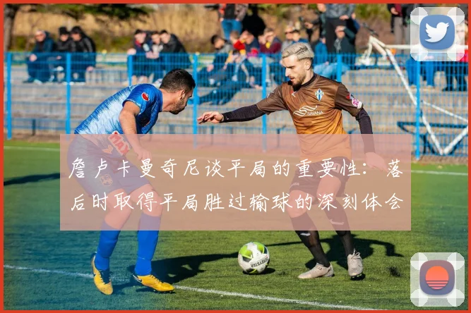 詹卢卡曼奇尼谈平局的重要性：落后时取得平局胜过输球的深刻体会