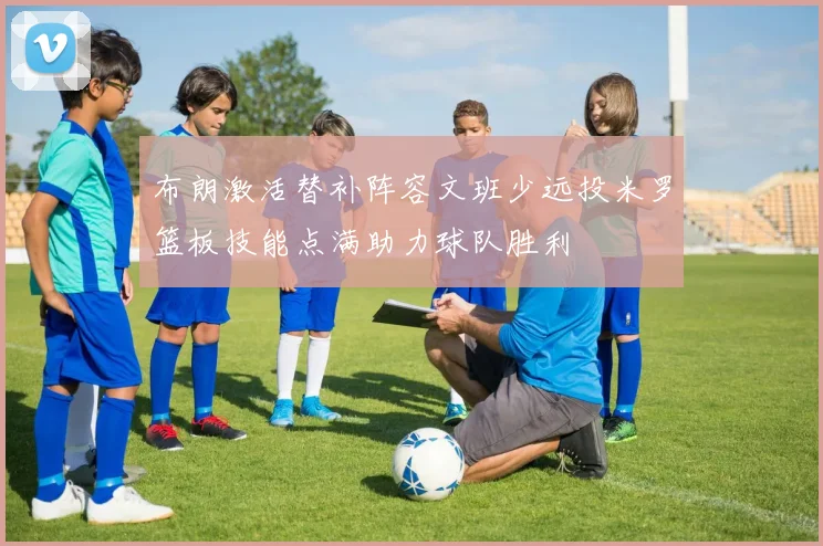 布朗激活替补阵容文班少远投米罗篮板技能点满助力球队胜利