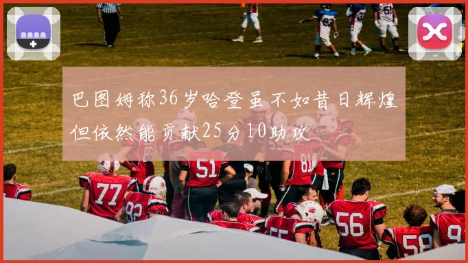 巴图姆称36岁哈登虽不如昔日辉煌但依然能贡献25分10助攻
