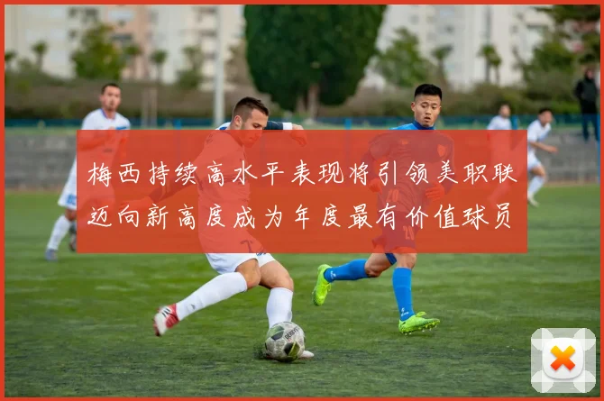 梅西持续高水平表现将引领美职联迈向新高度成为年度最有价值球员