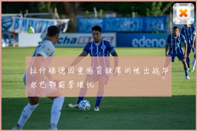 拉什福德因重感冒缺席训练出战毕尔巴鄂前景堪忧