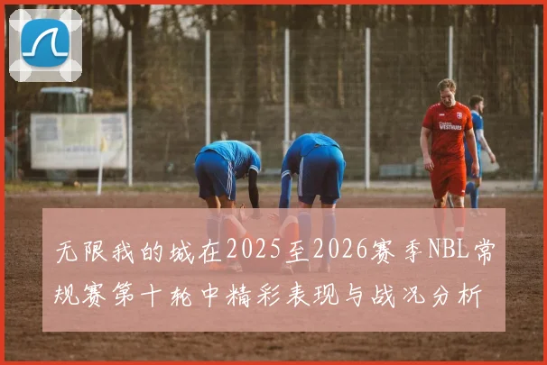 无限我的城在2025至2026赛季NBL常规赛第十轮中精彩表现与战况分析