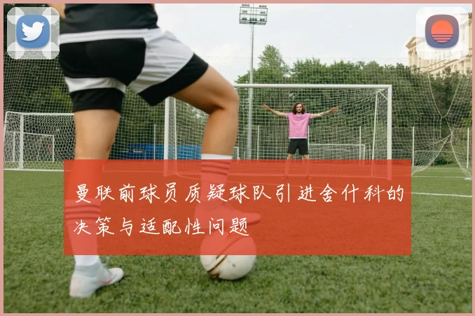 曼联前球员质疑球队引进舍什科的决策与适配性问题