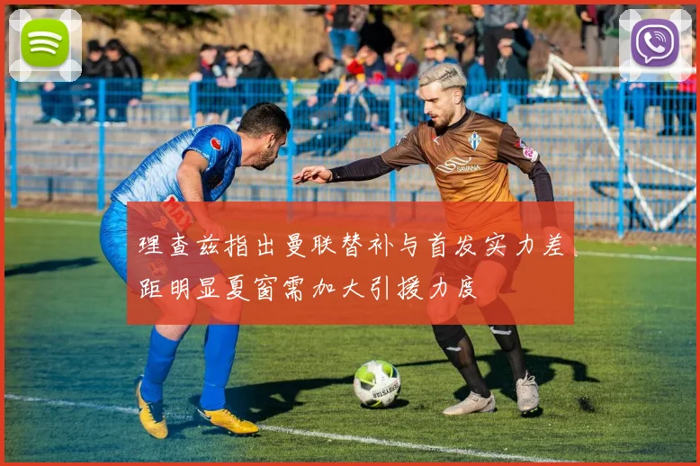 理查兹指出曼联替补与首发实力差距明显夏窗需加大引援力度