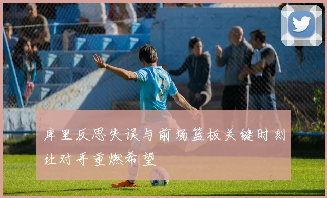 库里反思失误与前场篮板关键时刻让对手重燃希望