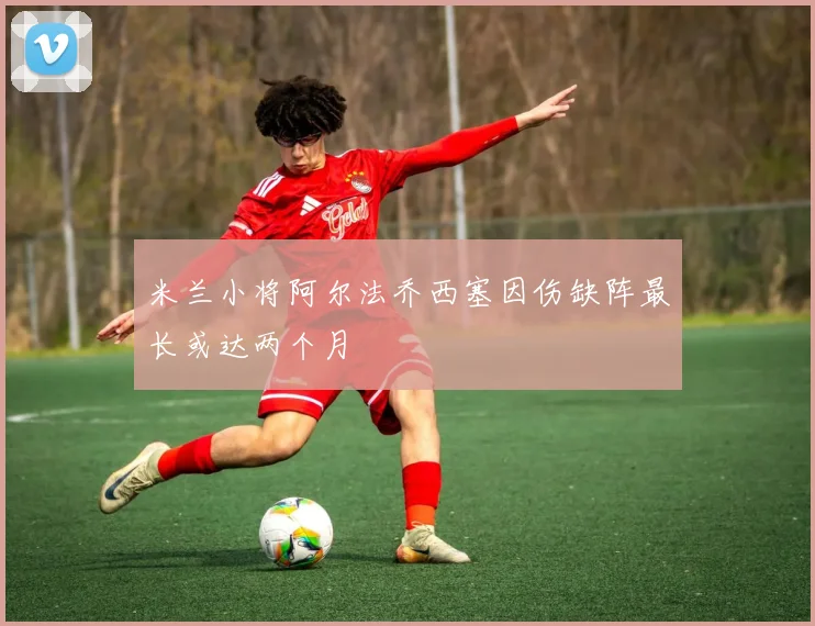 米兰小将阿尔法乔西塞因伤缺阵最长或达两个月