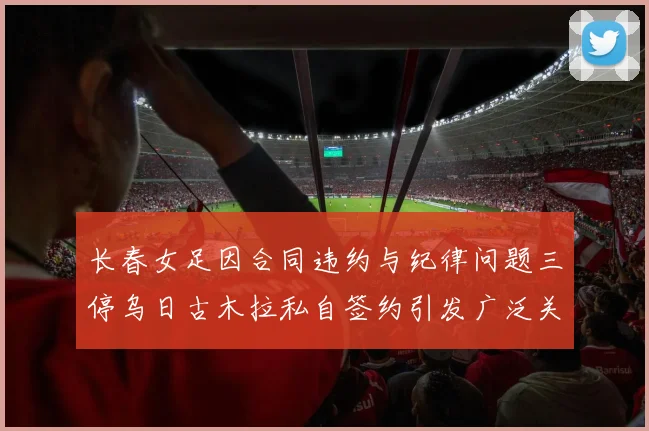 长春女足因合同违约与纪律问题三停乌日古木拉私自签约引发广泛关注