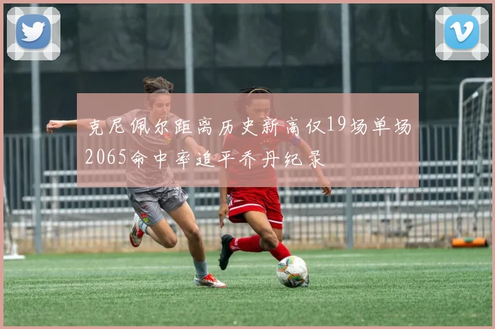 克尼佩尔距离历史新高仅19场单场2065命中率追平乔丹纪录