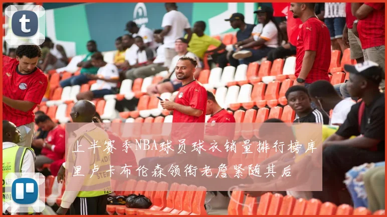 上半赛季NBA球员球衣销量排行榜库里卢卡布伦森领衔老詹紧随其后