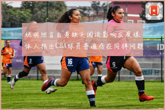 姚明坦言自身缺乏阅读影响发展媒体人指出CBA球员普遍存在同样问题