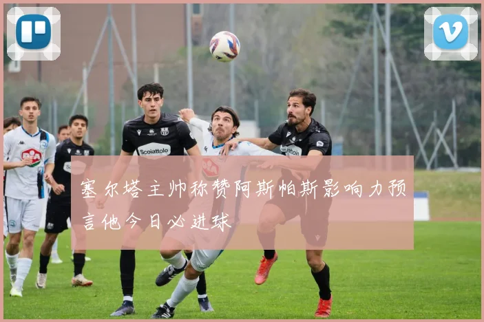 塞尔塔主帅称赞阿斯帕斯影响力预言他今日必进球