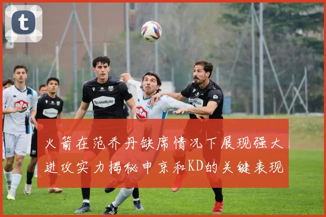 火箭在范乔丹缺席情况下展现强大进攻实力揭秘申京和KD的关键表现与篮板优势