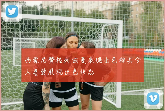 西蒙尼赞格列兹曼表现出色称其令人喜爱展现出色状态