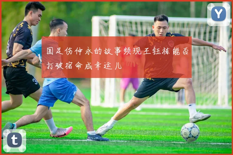 国足伤仲永的故事频现王钰栋能否打破宿命成幸运儿