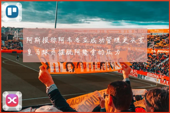 阿斯报称阿韦洛亚成功管理更衣室皇马球员摆脱阿隆索的压力