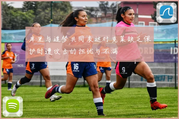 库里与追梦共同表达对克莱缺乏保护时遭攻击的担忧与不满