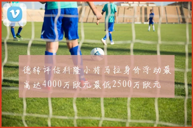 德转评估科隆小将马拉身价浮动最高达4000万欧元最低2500万欧元