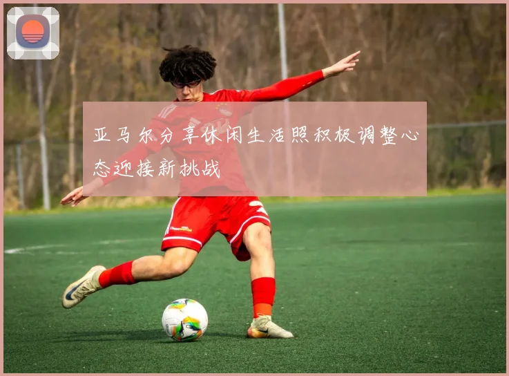 亚马尔分享休闲生活照积极调整心态迎接新挑战