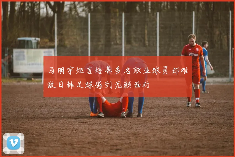 马明宇坦言培养多名职业球员却难敌日韩足球感到无颜面对