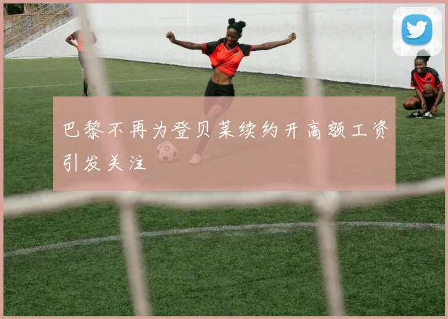 巴黎不再为登贝莱续约开高额工资引发关注